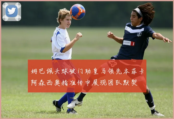 姆巴佩头球破门助皇马领先本菲卡阿森西奥精准传中展现团队默契