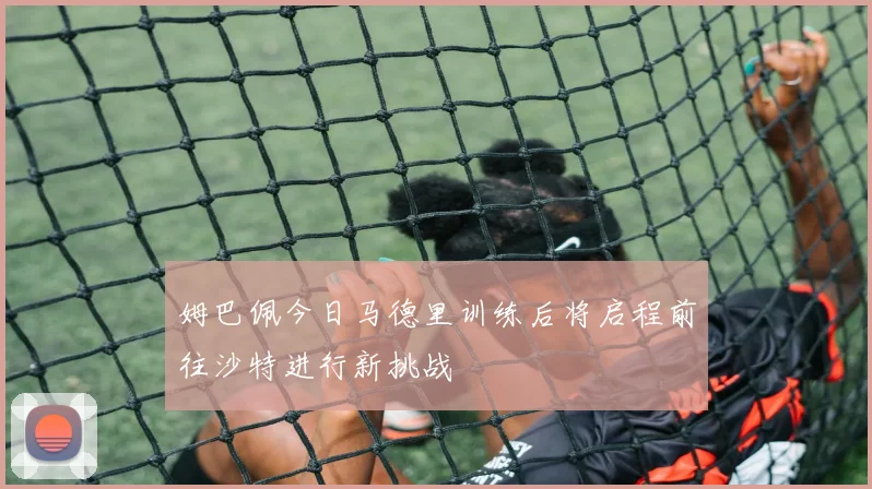 姆巴佩今日马德里训练后将启程前往沙特进行新挑战