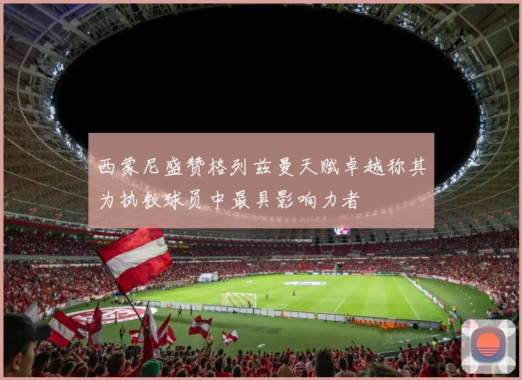 西蒙尼盛赞格列兹曼天赋卓越称其为执教球员中最具影响力者