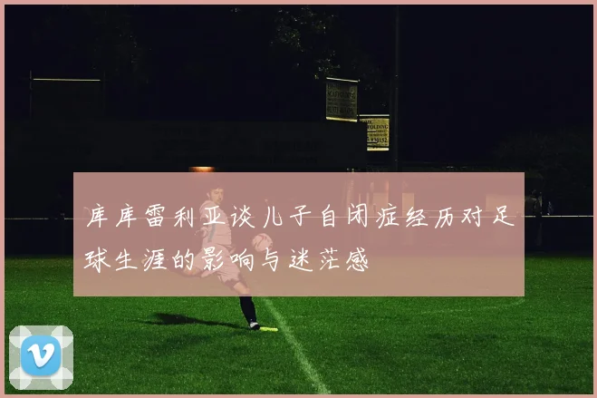 库库雷利亚谈儿子自闭症经历对足球生涯的影响与迷茫感