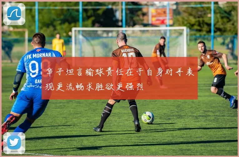 华子坦言输球责任在于自身对手表现更流畅求胜欲更强烈
