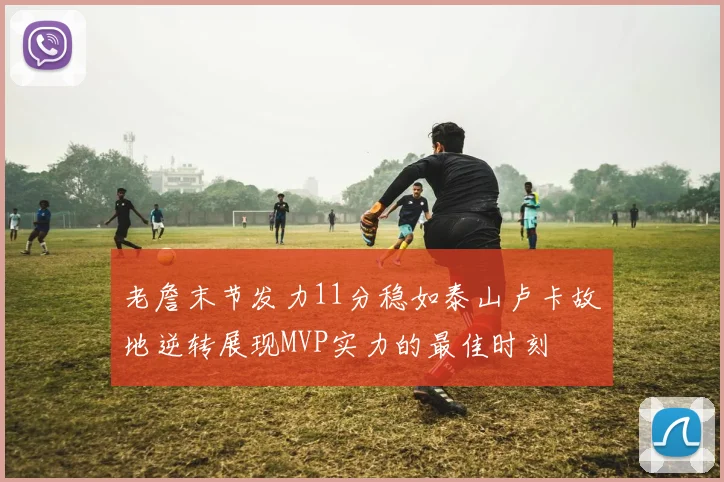 老詹末节发力11分稳如泰山卢卡故地逆转展现MVP实力的最佳时刻