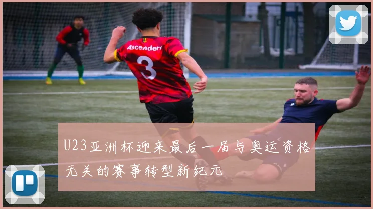 U23亚洲杯迎来最后一届与奥运资格无关的赛事转型新纪元