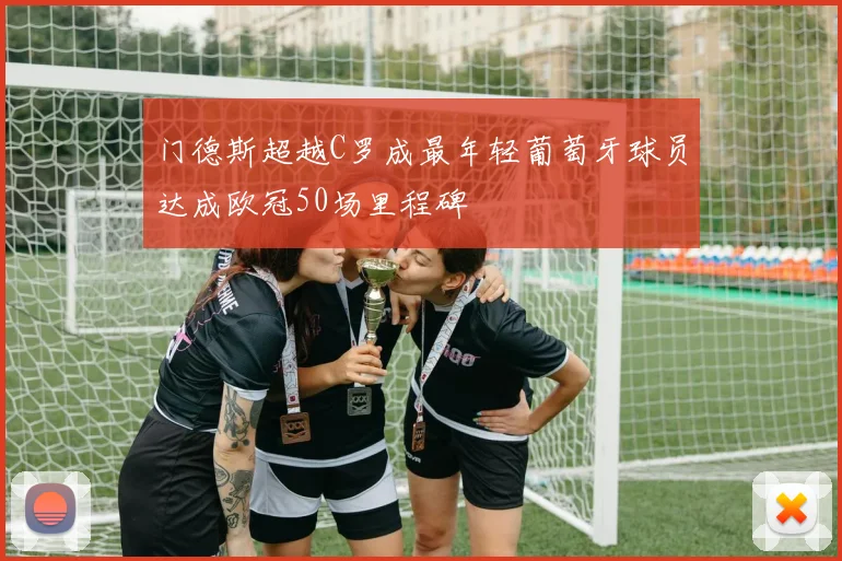 门德斯超越C罗成最年轻葡萄牙球员达成欧冠50场里程碑