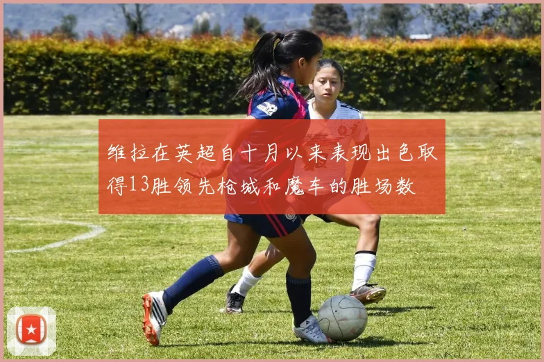维拉在英超自十月以来表现出色取得13胜领先枪城和魔车的胜场数