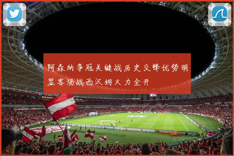 阿森纳争冠关键战历史交锋优势明显客场战西汉姆火力全开