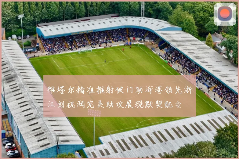 维塔尔精准推射破门助海港领先浙江刘祝润完美助攻展现默契配合