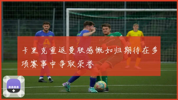卡里克重返曼联感慨如归期待在多项赛事中争取荣誉