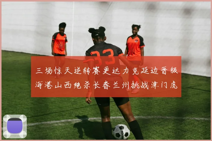 三场惊天逆转赛更达力克延边晋级海港山西绝杀长春兰州挑战津门虎