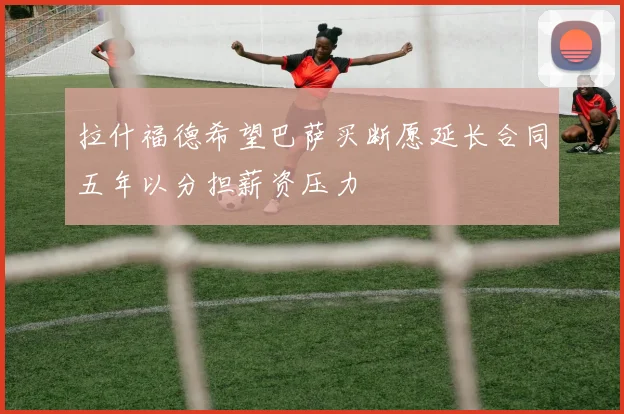拉什福德希望巴萨买断愿延长合同五年以分担薪资压力