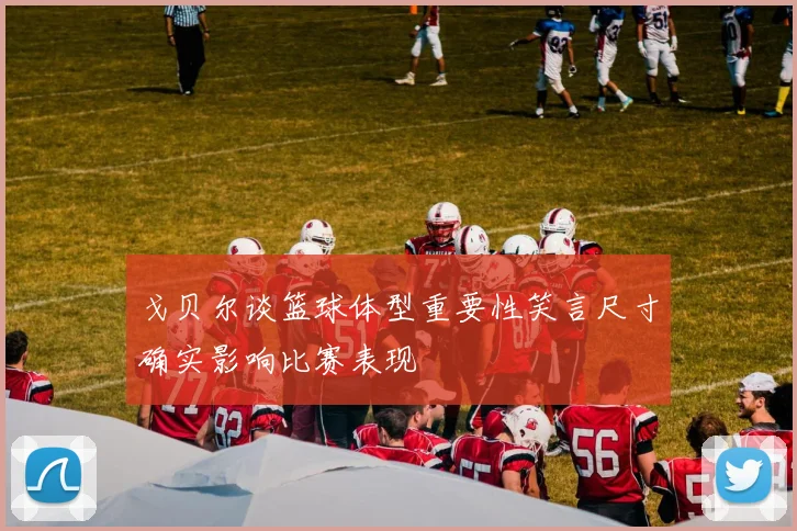 戈贝尔谈篮球体型重要性笑言尺寸确实影响比赛表现