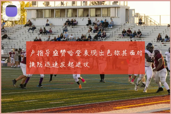 卢指导盛赞哈登表现出色称其面对换防迅速发起进攻