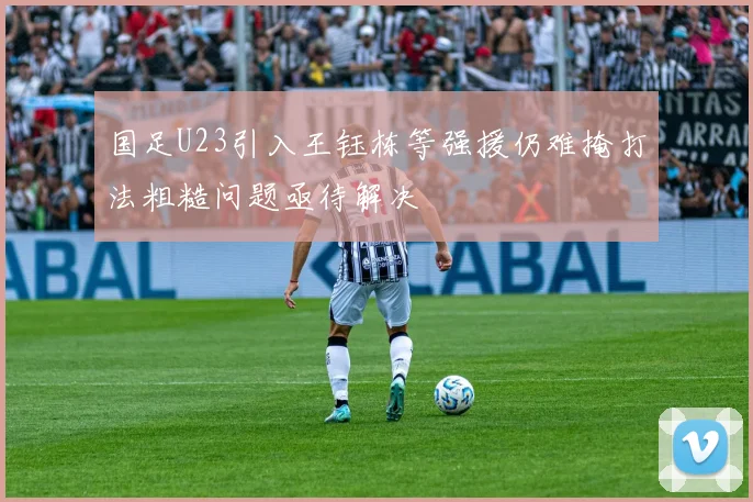 国足U23引入王钰栋等强援仍难掩打法粗糙问题亟待解决