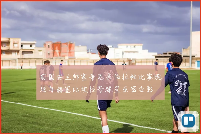 前国安主帅塞蒂恩亲临拉帕比赛现场与赫塞比埃拉等球星亲密合影