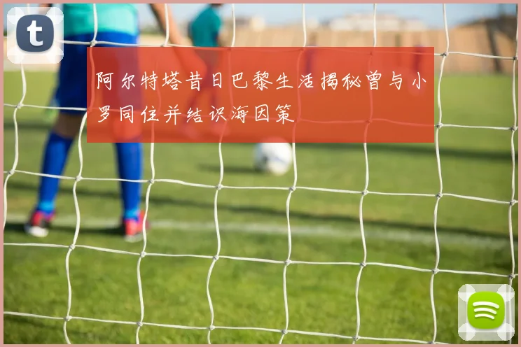 阿尔特塔昔日巴黎生活揭秘曾与小罗同住并结识海因策