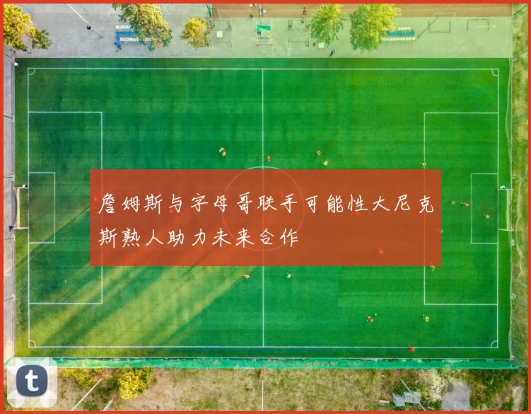 詹姆斯与字母哥联手可能性大尼克斯熟人助力未来合作