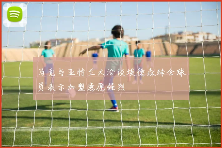 马竞与亚特兰大洽谈埃德森转会球员表示加盟意愿强烈